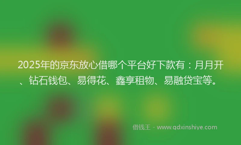 2025年的京东放心借哪个平台好下款有：月月开、钻石钱包、易得花、鑫享租物、易融贷宝等。