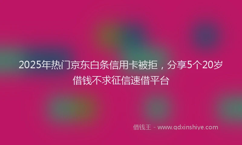 2025年热门京东白条信用卡被拒，分享5个20岁借钱不求征信速借平台