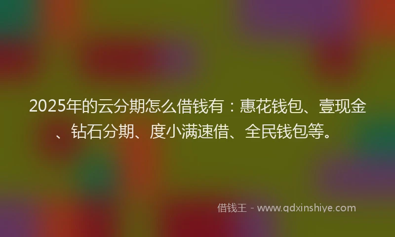 2025年的云分期怎么借钱有：惠花钱包、壹现金、钻石分期、度小满速借、全民钱包等。