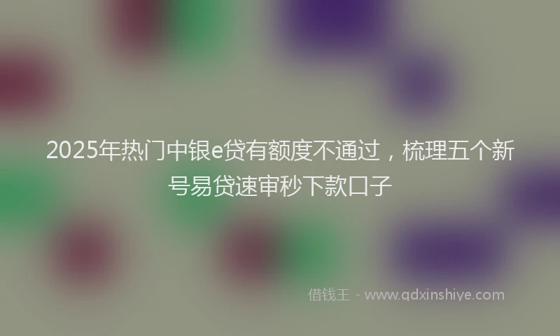 2025年热门中银e贷有额度不通过，梳理五个新号易贷速审秒下款口子