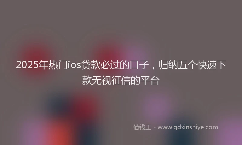 2025年热门ios贷款必过的口子，归纳五个快速下款无视征信的平台