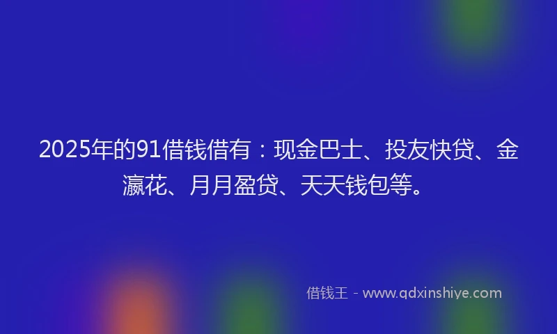 2025年的91借钱借有：现金巴士、投友快贷、金瀛花、月月盈贷、天天钱包等。