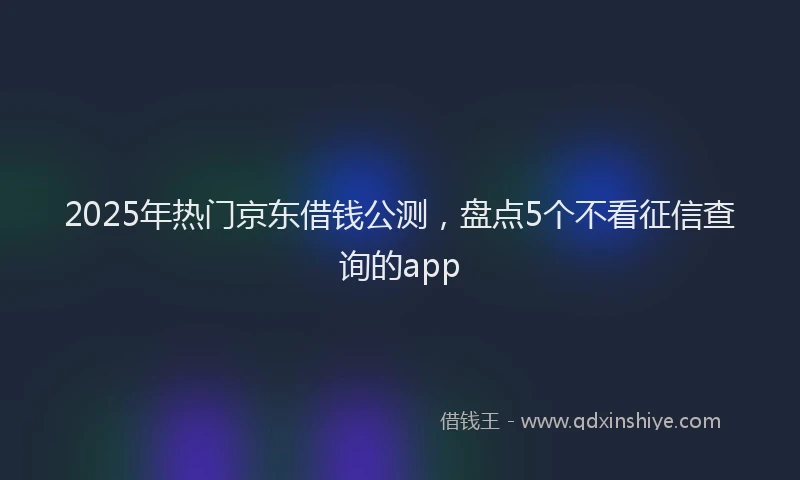 2025年热门京东借钱公测，盘点5个不看征信查询的app