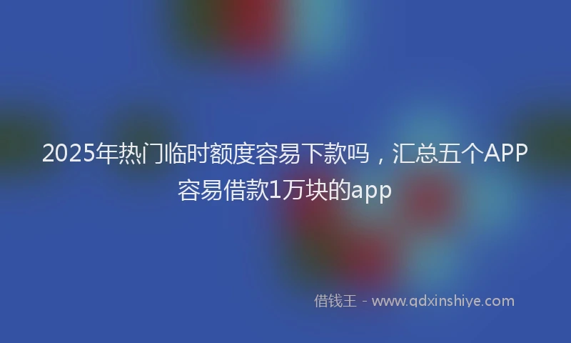 2025年热门临时额度容易下款吗，汇总五个APP容易借款1万块的app