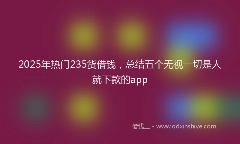 2025年热门235货借钱，总结五个无视一切是人就下款的app