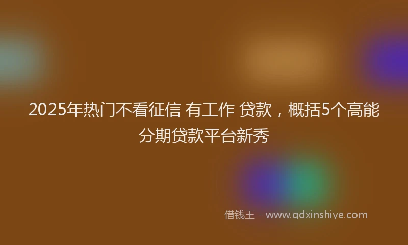 2025年热门不看征信 有工作 贷款，概括5个高能分期贷款平台新秀