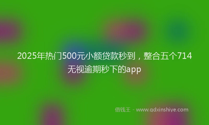2025年热门500元小额贷款秒到，整合五个714无视逾期秒下的app