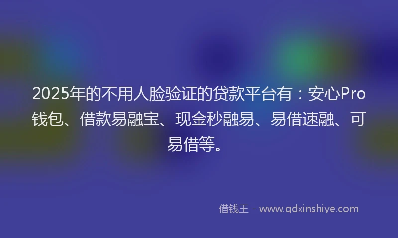 2025年的不用人脸验证的贷款平台有：安心Pro钱包、借款易融宝、现金秒融易、易借速融、可易借等。