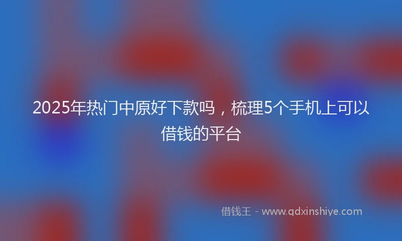 2025年热门中原好下款吗，梳理5个手机上可以借钱的平台