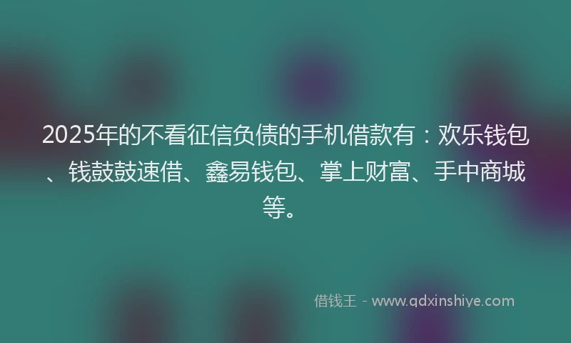 2025年的不看征信负债的手机借款有：欢乐钱包、钱鼓鼓速借、鑫易钱包、掌上财富、手中商城等。