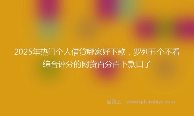 2025年热门个人借贷哪家好下款，罗列五个不看综合评分的网贷百分百下款口子