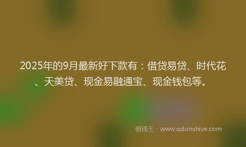 2025年的9月最新好下款有：借贷易贷、时代花、天美贷、现金易融通宝、现金钱包等。