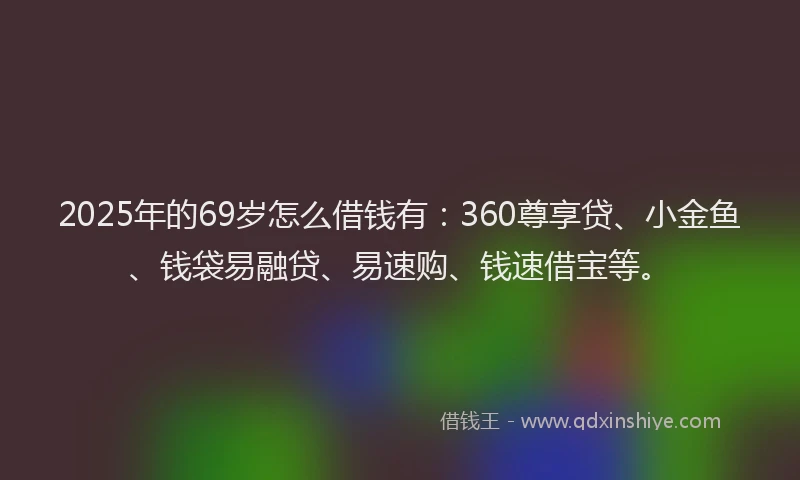 2025年的69岁怎么借钱有：360尊享贷、小金鱼、钱袋易融贷、易速购、钱速借宝等。