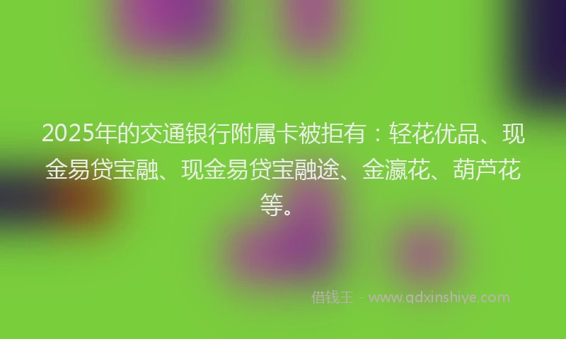 2025年的交通银行附属卡被拒有：轻花优品、现金易贷宝融、现金易贷宝融途、金瀛花、葫芦花等。