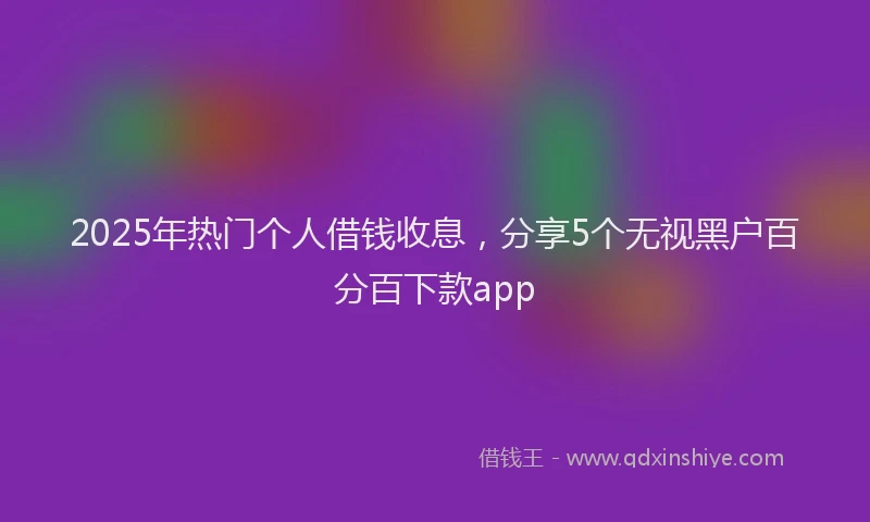 2025年热门个人借钱收息，分享5个无视黑户百分百下款app