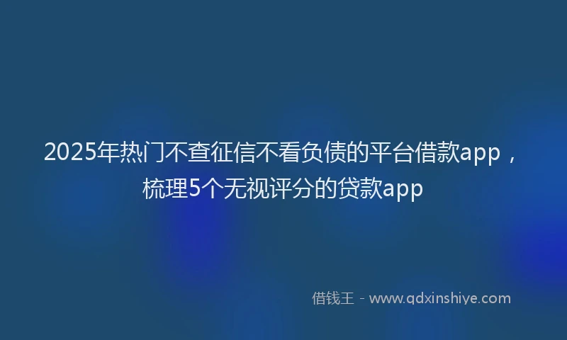 2025年热门不查征信不看负债的平台借款app，梳理5个无视评分的贷款app