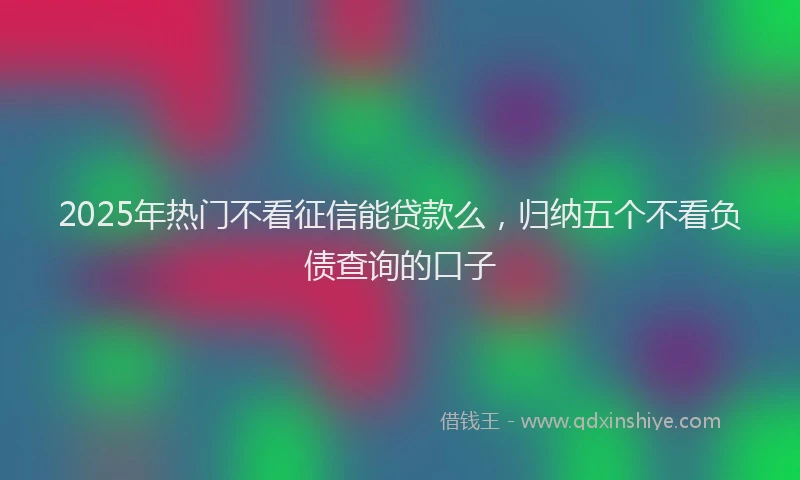 2025年热门不看征信能贷款么，归纳五个不看负债查询的口子