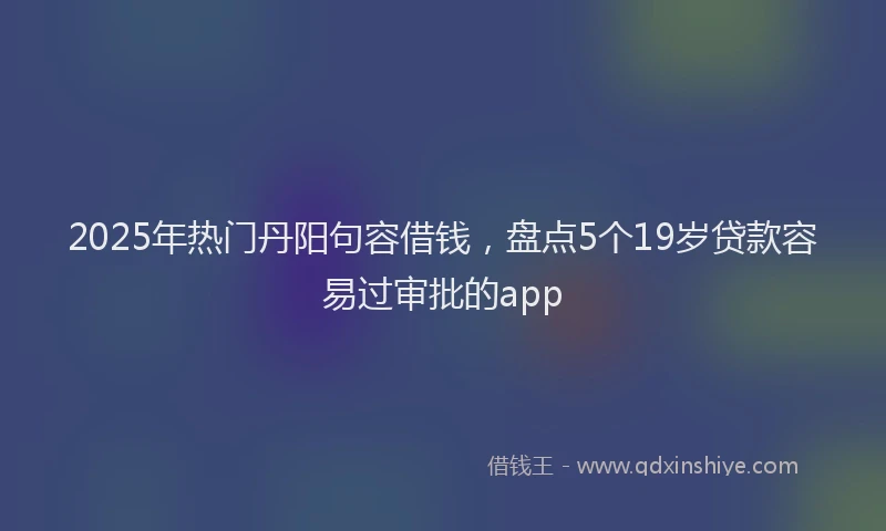 2025年热门丹阳句容借钱，盘点5个19岁贷款容易过审批的app