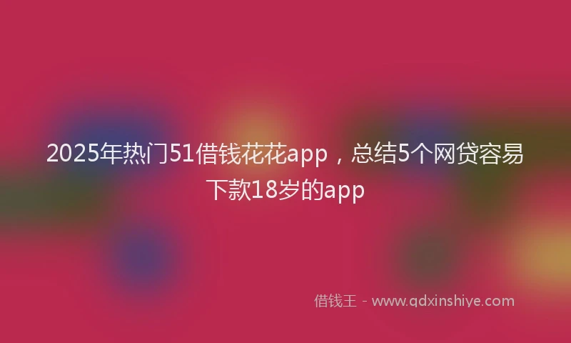 2025年热门51借钱花花app，总结5个网贷容易下款18岁的app