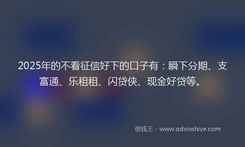 2025年的不看征信好下的口子有：瞬下分期、支富通、乐租租、闪贷侠、现金好贷等。