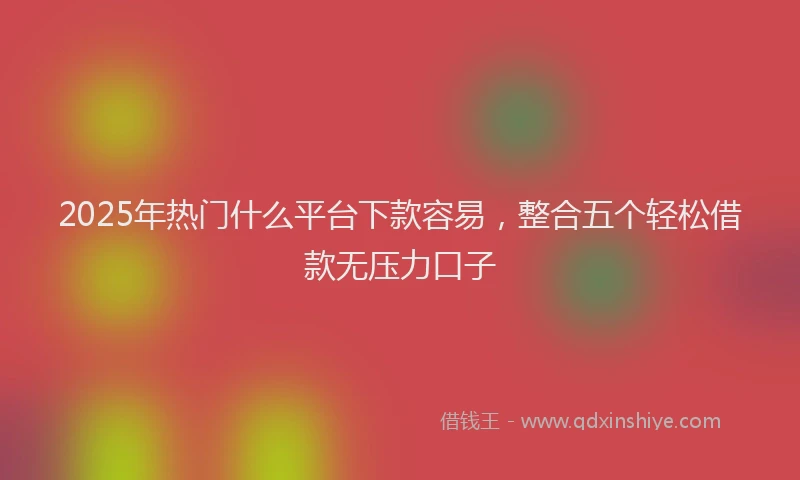 2025年热门什么平台下款容易，整合五个轻松借款无压力口子