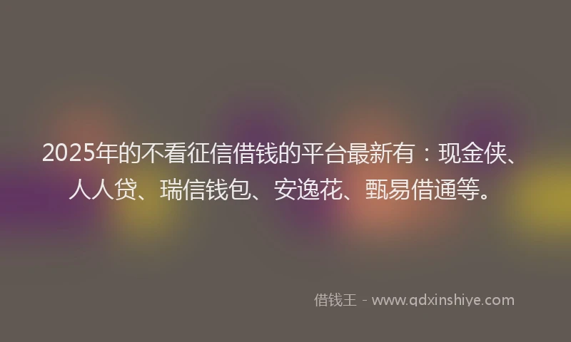 2025年的不看征信借钱的平台最新有：现金侠、人人贷、瑞信钱包、安逸花、甄易借通等。