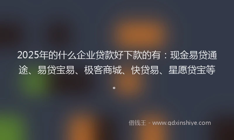 2025年的什么企业贷款好下款的有：现金易贷通途、易贷宝易、极客商城、快贷易、星愿贷宝等。