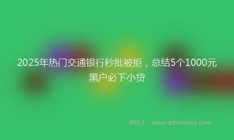 2025年热门交通银行秒批被拒，总结5个1000元黑户必下小贷