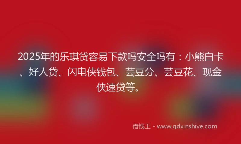 2025年的乐琪贷容易下款吗安全吗有：小熊白卡、好人贷、闪电侠钱包、芸豆分、芸豆花、现金侠速贷等。