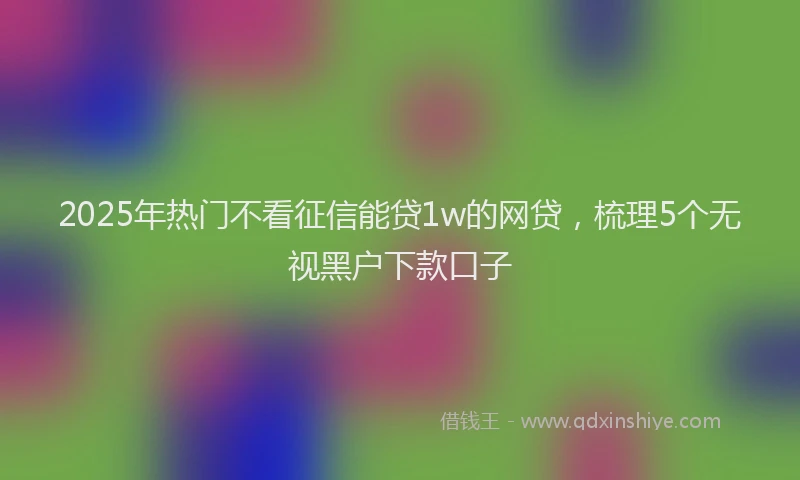 2025年热门不看征信能贷1w的网贷，梳理5个无视黑户下款口子