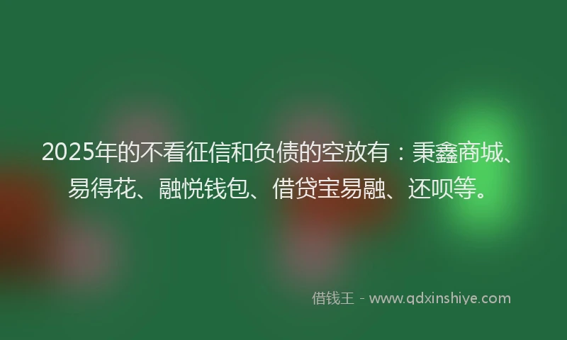 2025年的不看征信和负债的空放有：秉鑫商城、易得花、融悦钱包、借贷宝易融、还呗等。