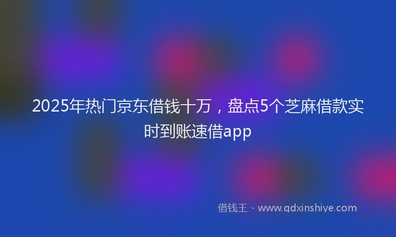 2025年热门京东借钱十万，盘点5个芝麻借款实时到账速借app
