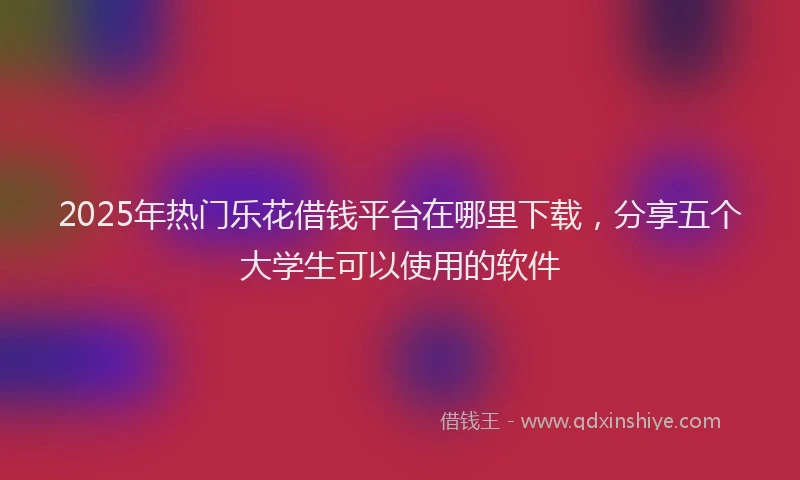 2025年热门乐花借钱平台在哪里下载，分享五个大学生可以使用的软件