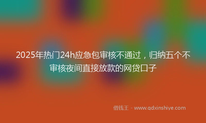 2025年热门24h应急包审核不通过，归纳五个不审核夜间直接放款的网贷口子