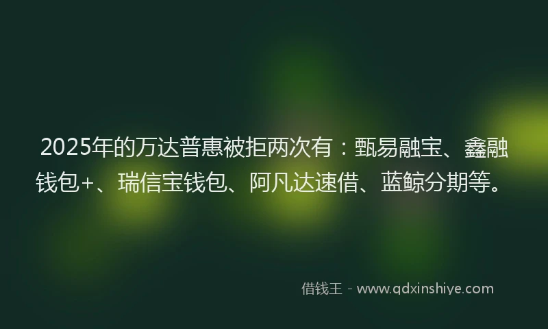 2025年的万达普惠被拒两次有：甄易融宝、鑫融钱包+、瑞信宝钱包、阿凡达速借、蓝鲸分期等。