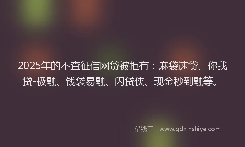 2025年的不查征信网贷被拒有：麻袋速贷、你我贷-极融、钱袋易融、闪贷侠、现金秒到融等。