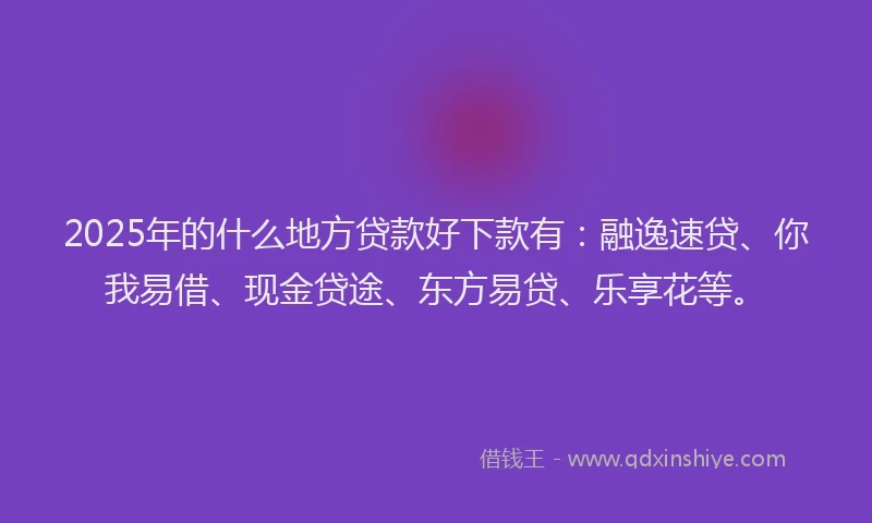 2025年的什么地方贷款好下款有：融逸速贷、你我易借、现金贷途、东方易贷、乐享花等。