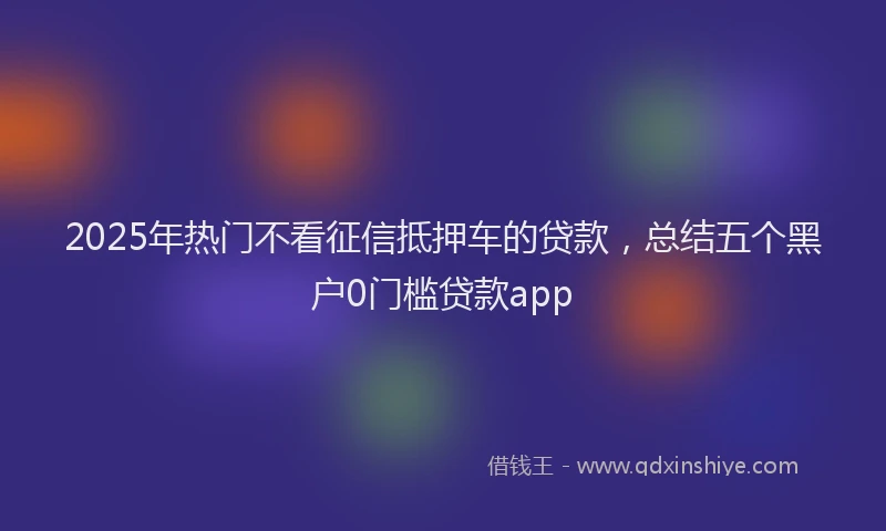 2025年热门不看征信抵押车的贷款，总结五个黑户0门槛贷款app