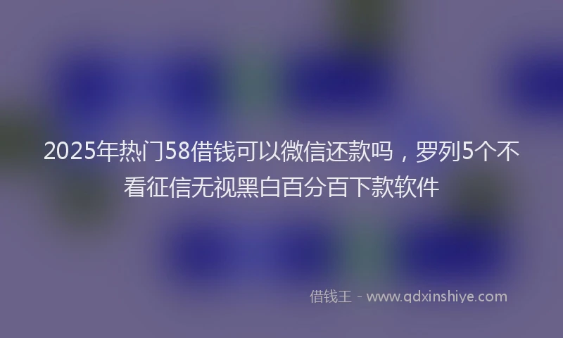 2025年热门58借钱可以微信还款吗，罗列5个不看征信无视黑白百分百下款软件