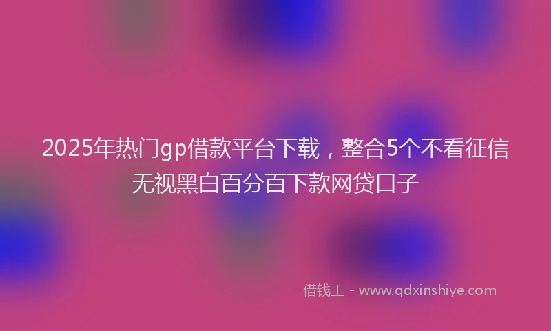 2025年热门gp借款平台下载，整合5个不看征信无视黑白百分百下款网贷口子