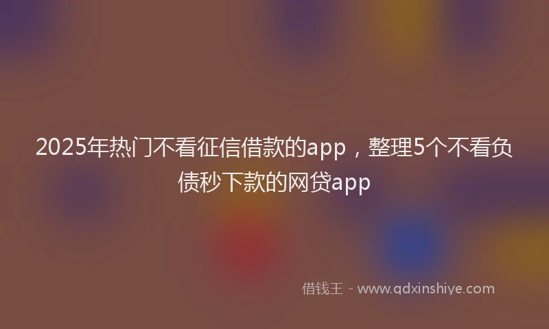 2025年热门不看征信借款的app，整理5个不看负债秒下款的网贷app