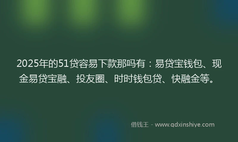 2025年的51贷容易下款那吗有：易贷宝钱包、现金易贷宝融、投友圈、时时钱包贷、快融金等。