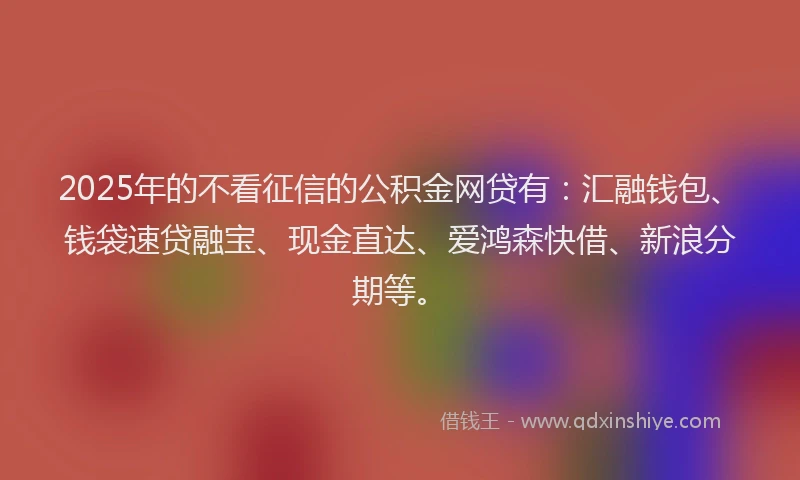 2025年的不看征信的公积金网贷有：汇融钱包、钱袋速贷融宝、现金直达、爱鸿森快借、新浪分期等。