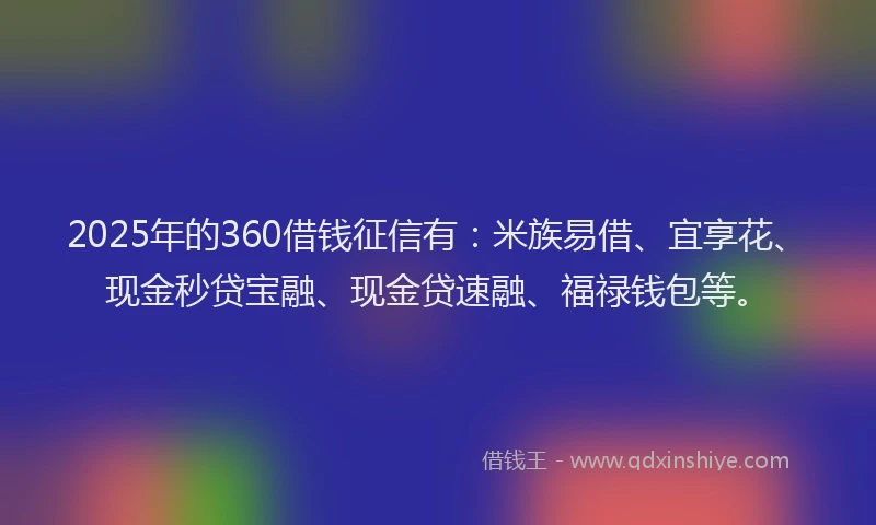 2025年的360借钱征信有：米族易借、宜享花、现金秒贷宝融、现金贷速融、福禄钱包等。