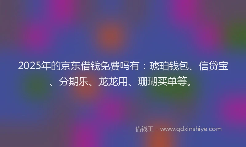 2025年的京东借钱免费吗有：琥珀钱包、信贷宝、分期乐、龙龙用、珊瑚买单等。