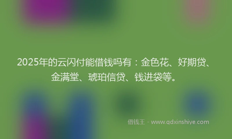 2025年的云闪付能借钱吗有：金色花、好期贷、金满堂、琥珀信贷、钱进袋等。