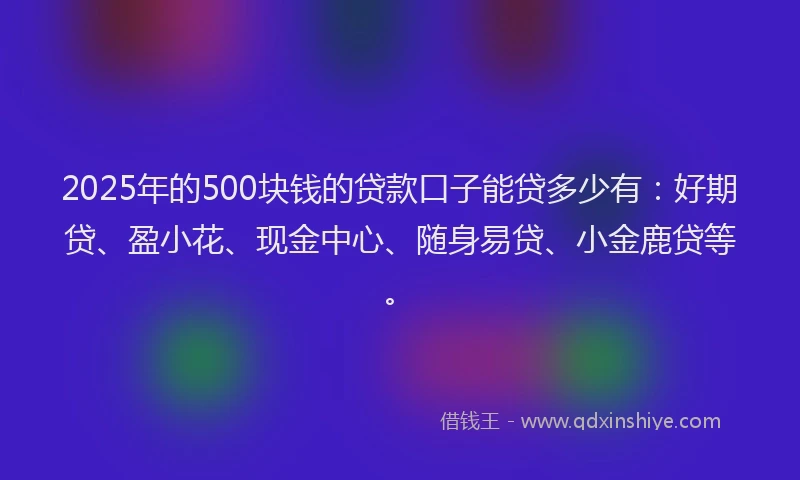 2025年的500块钱的贷款口子能贷多少有：好期贷、盈小花、现金中心、随身易贷、小金鹿贷等。
