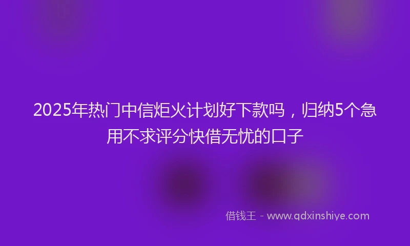 2025年热门中信炬火计划好下款吗，归纳5个急用不求评分快借无忧的口子