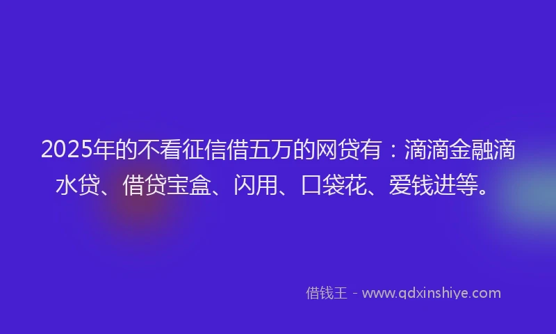2025年的不看征信借五万的网贷有：滴滴金融滴水贷、借贷宝盒、闪用、口袋花、爱钱进等。