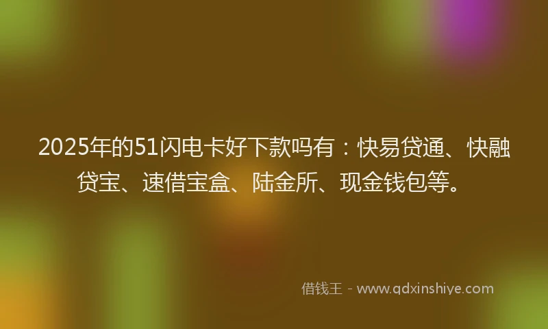 2025年的51闪电卡好下款吗有：快易贷通、快融贷宝、速借宝盒、陆金所、现金钱包等。